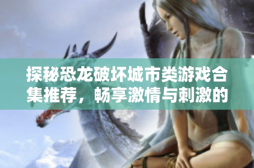 探秘恐龙破坏城市类游戏合集推荐，畅享激情与刺激的恐龙冒险体验