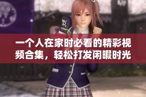 一个人在家时必看的精彩视频合集，轻松打发闲暇时光