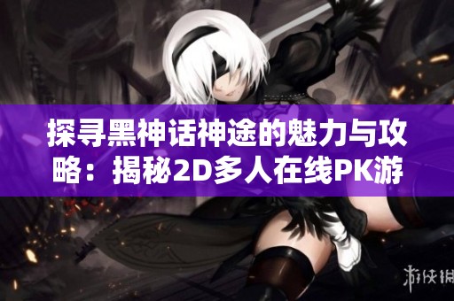 探寻黑神话神途的魅力与攻略：揭秘2D多人在线PK游戏的无限乐趣