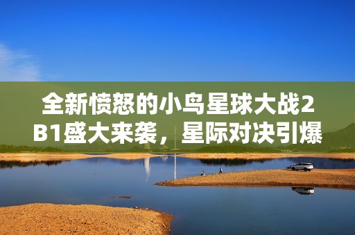 全新愤怒的小鸟星球大战2B1盛大来袭，星际对决引爆激情与战斗热情