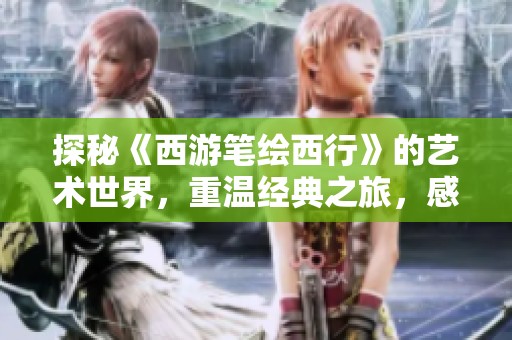 探秘《西游笔绘西行》的艺术世界，重温经典之旅，感受番剧的独特魅力与深厚文化底蕴
