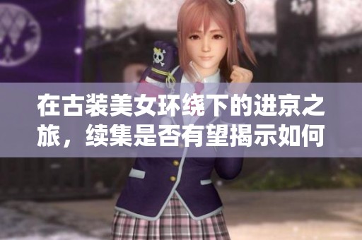 在古装美女环绕下的进京之旅，续集是否有望揭示如何获取更多游戏奖励