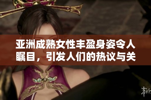 亚洲成熟女性丰盈身姿令人瞩目，引发人们的热议与关注