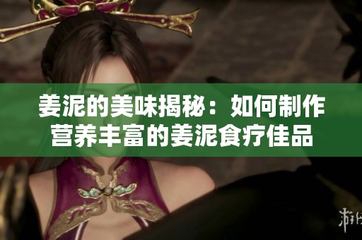 姜泥的美味揭秘：如何制作营养丰富的姜泥食疗佳品
