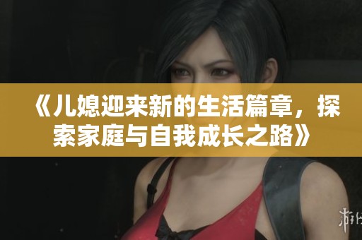 《儿媳迎来新的生活篇章，探索家庭与自我成长之路》