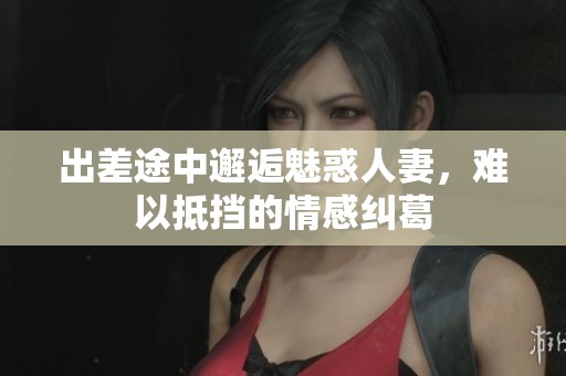 出差途中邂逅魅惑人妻，难以抵挡的情感纠葛