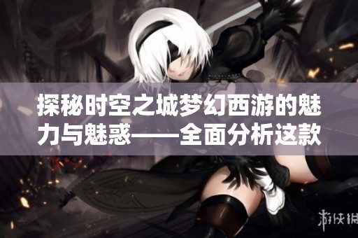 探秘时空之城梦幻西游的魅力与魅惑——全面分析这款经典游戏的精彩之处