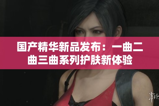 国产精华新品发布：一曲二曲三曲系列护肤新体验