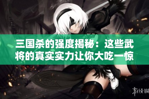 三国杀的强度揭秘：这些武将的真实实力让你大吃一惊，绝对意想不到!
