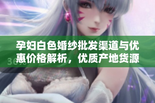 孕妇白色婚纱批发渠道与优惠价格解析，优质产地货源全面介绍