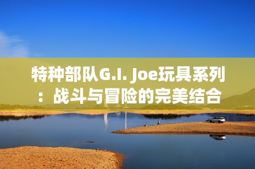 特种部队G.I. Joe玩具系列：战斗与冒险的完美结合