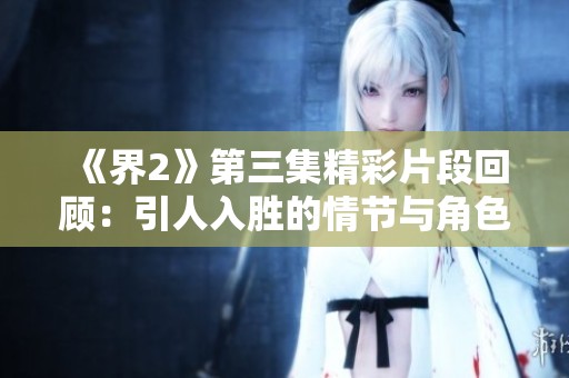 《界2》第三集精彩片段回顾：引人入胜的情节与角色发展