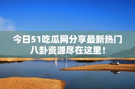 今日51吃瓜网分享最新热门八卦资源尽在这里！