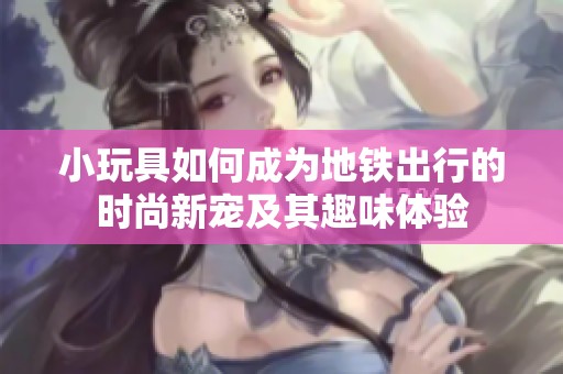 小玩具如何成为地铁出行的时尚新宠及其趣味体验