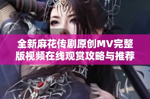 全新麻花传剧原创MV完整版视频在线观赏攻略与推荐