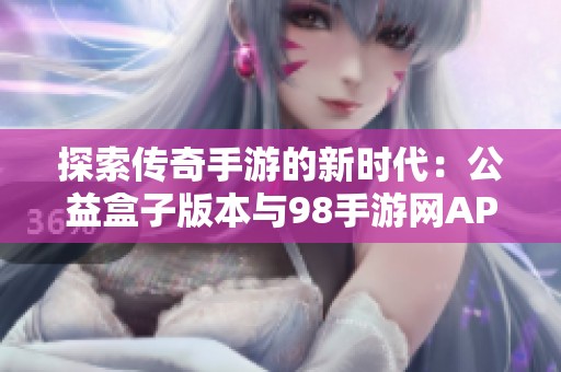 探索传奇手游的新时代：公益盒子版本与98手游网APP全方位体验指南