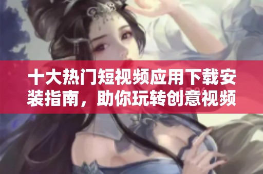十大热门短视频应用下载安装指南，助你玩转创意视频世界
