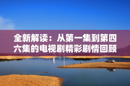 全新解读：从第一集到第四六集的电视剧精彩剧情回顾与分析