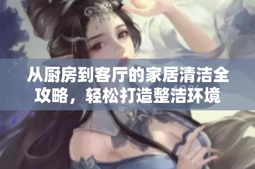 从厨房到客厅的家居清洁全攻略，轻松打造整洁环境