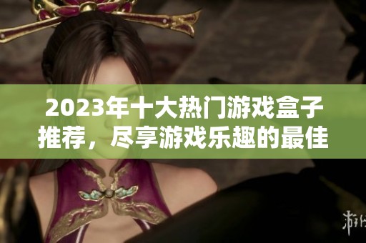 2023年十大热门游戏盒子推荐，尽享游戏乐趣的最佳选择分析