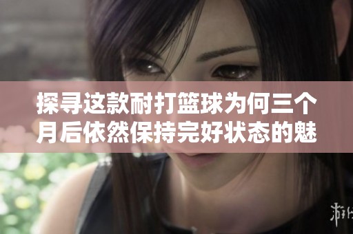 探寻这款耐打篮球为何三个月后依然保持完好状态的魅力与实际价值