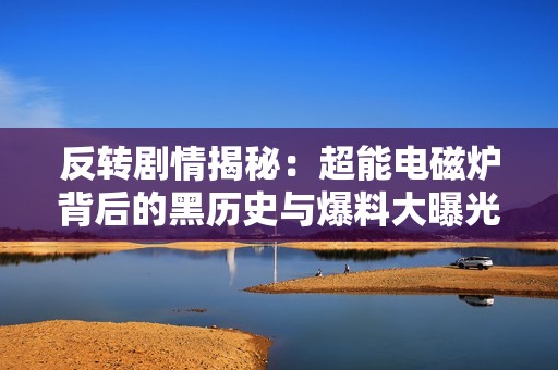 反转剧情揭秘：超能电磁炉背后的黑历史与爆料大曝光