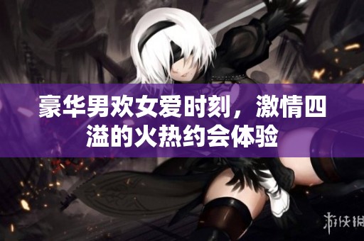 豪华男欢女爱时刻，激情四溢的火热约会体验