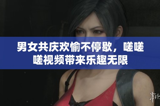 男女共庆欢愉不停歇，嗟嗟嗟视频带来乐趣无限