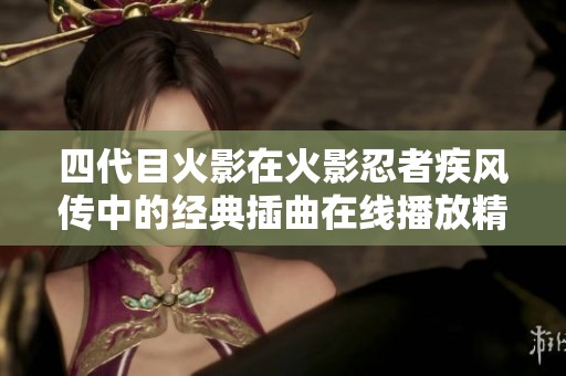 四代目火影在火影忍者疾风传中的经典插曲在线播放精彩回顾与分享