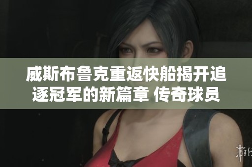威斯布鲁克重返快船揭开追逐冠军的新篇章 传奇球员的巅峰之旅