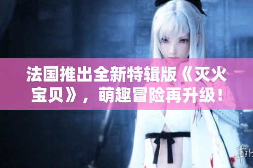 法国推出全新特辑版《灭火宝贝》，萌趣冒险再升级！