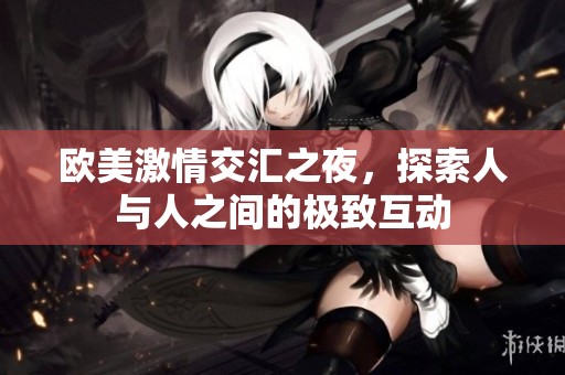 欧美激情交汇之夜，探索人与人之间的极致互动