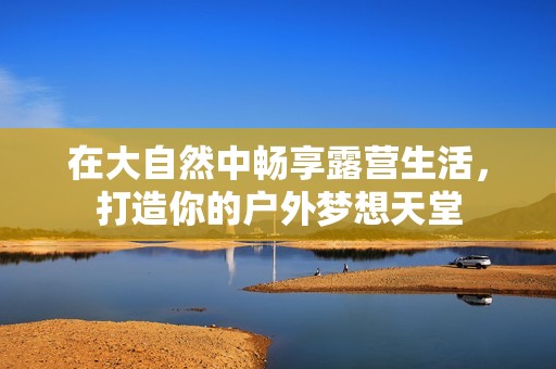 在大自然中畅享露营生活，打造你的户外梦想天堂