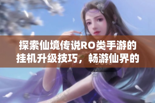 探索仙境传说RO类手游的挂机升级技巧，畅游仙界的秘密与攻略分享