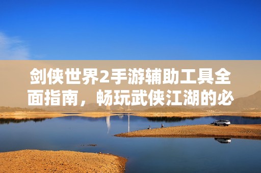 剑侠世界2手游辅助工具全面指南，畅玩武侠江湖的必备秘籍与技巧分享