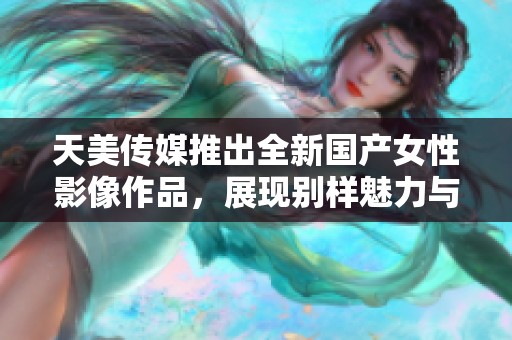 天美传媒推出全新国产女性影像作品，展现别样魅力与风采