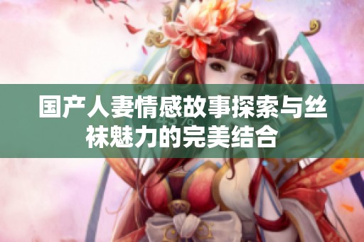 国产人妻情感故事探索与丝袜魅力的完美结合