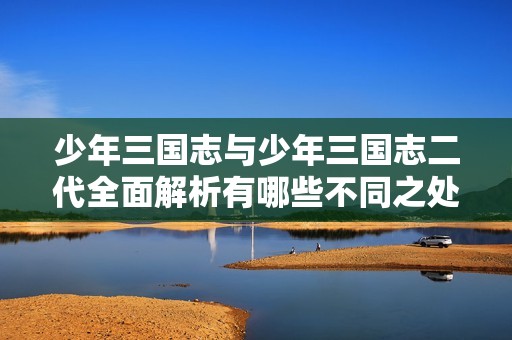 少年三国志与少年三国志二代全面解析有哪些不同之处与特点揭秘