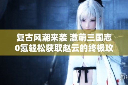 复古风潮来袭 激萌三国志0氪轻松获取赵云的终极攻略与玩法揭秘