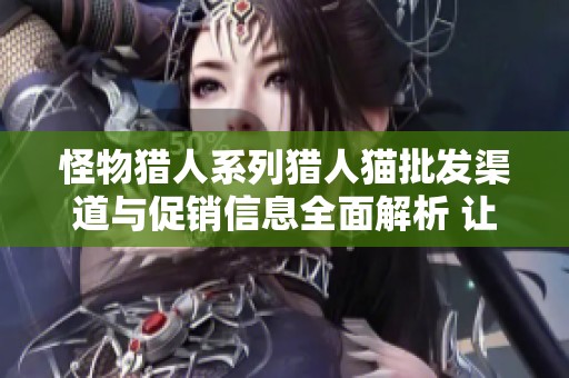 怪物猎人系列猎人猫批发渠道与促销信息全面解析 让你轻松获取优质货源