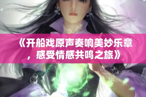 《开船戏原声奏响美妙乐章，感受情感共鸣之旅》