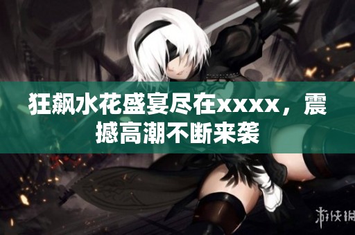狂飙水花盛宴尽在xxxx，震撼高潮不断来袭