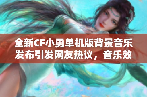 全新CF小勇单机版背景音乐发布引发网友热议，音乐效果受期待提升