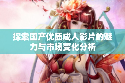 探索国产优质成人影片的魅力与市场变化分析