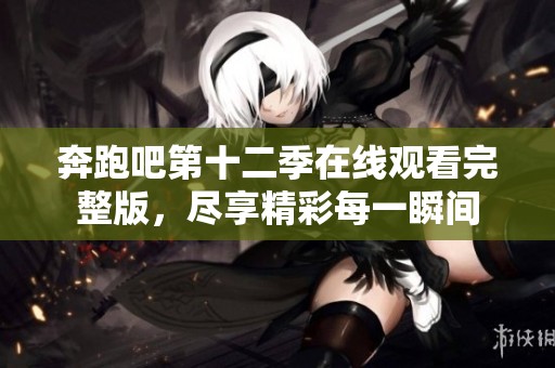 奔跑吧第十二季在线观看完整版，尽享精彩每一瞬间