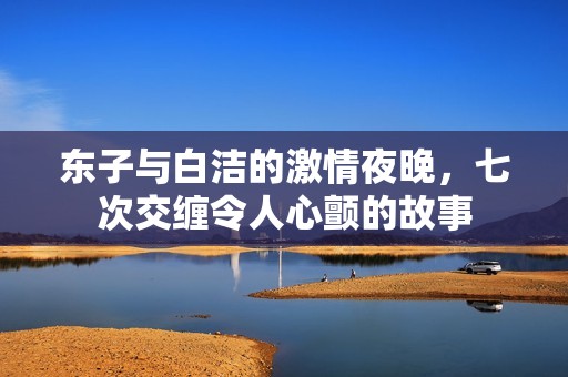 东子与白洁的激情夜晚，七次交缠令人心颤的故事