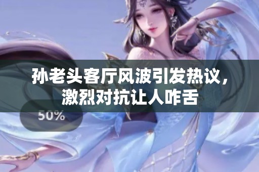 孙老头客厅风波引发热议，激烈对抗让人咋舌