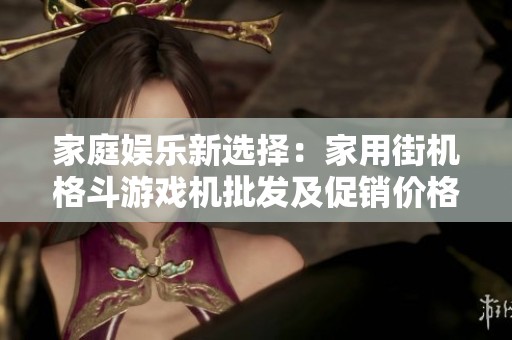 家庭娱乐新选择：家用街机格斗游戏机批发及促销价格详情一览