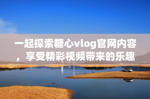 一起探索糖心vlog官网内容，享受精彩视频带来的乐趣