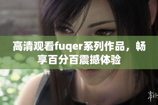 高清观看fuqer系列作品，畅享百分百震撼体验